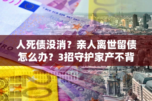 济南人死债没消？亲人离世留债怎么办？3招守护家产不背锅