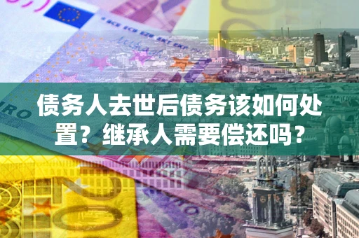 济南债务人去世后债务该如何处置？继承人需要偿还吗？