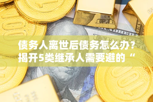 济南债务人离世后债务怎么办？揭开5类继承人需要避的“坑”