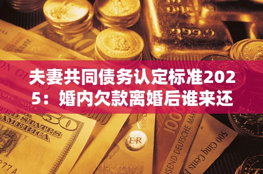 济南夫妻共同债务认定标准2025:婚内欠款离婚后谁来还? 济南夫妻共同债务认定标准2025:婚内欠款离婚后谁来还?
