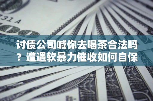 济南讨债公司喊你去喝茶合法吗？遭遇软暴力催收如何自保？