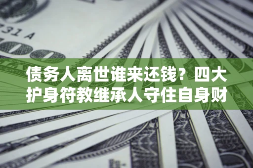 济南债务人离世谁来还钱？四大护身符教继承人守住自身财产